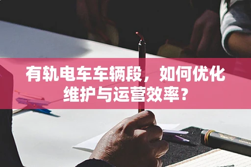 有轨电车车辆段，如何优化维护与运营效率？
