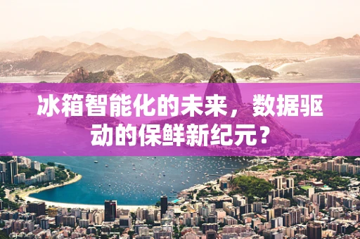 冰箱智能化的未来，数据驱动的保鲜新纪元？