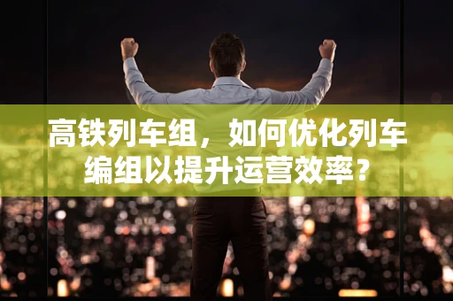 高铁列车组，如何优化列车编组以提升运营效率？
