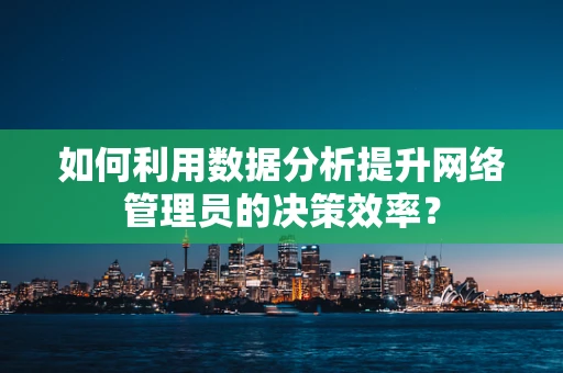 如何利用数据分析提升网络管理员的决策效率？