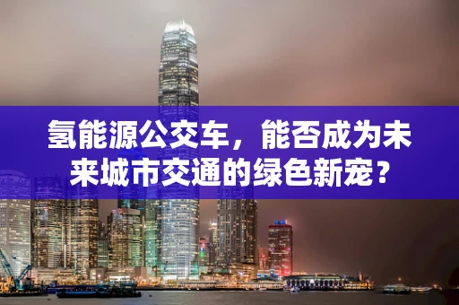 氢能源公交车，能否成为未来城市交通的绿色新宠？