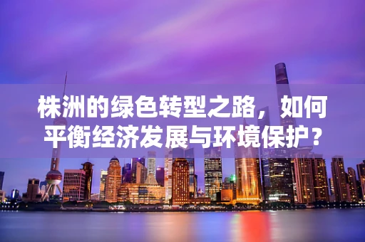 株洲的绿色转型之路，如何平衡经济发展与环境保护？