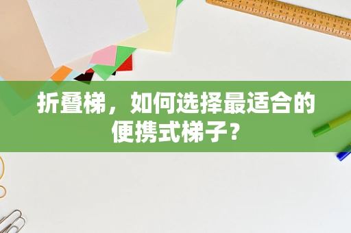折叠梯，如何选择最适合的便携式梯子？