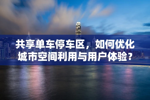 共享单车停车区，如何优化城市空间利用与用户体验？