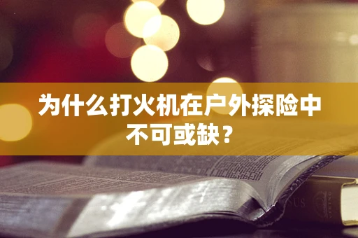 为什么打火机在户外探险中不可或缺？