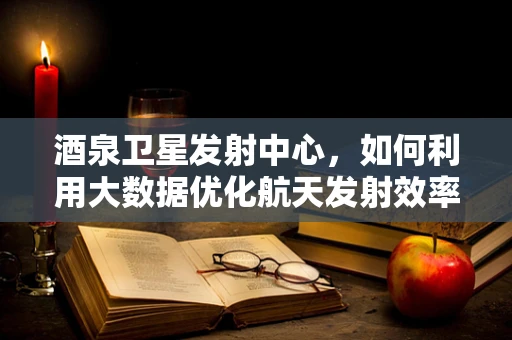 酒泉卫星发射中心，如何利用大数据优化航天发射效率？