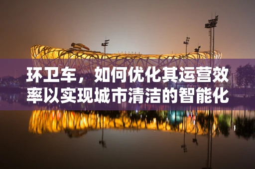 环卫车，如何优化其运营效率以实现城市清洁的智能化？