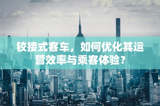 铰接式客车，如何优化其运营效率与乘客体验？