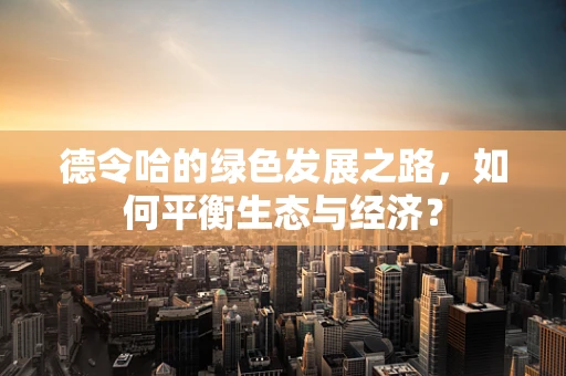 德令哈的绿色发展之路，如何平衡生态与经济？