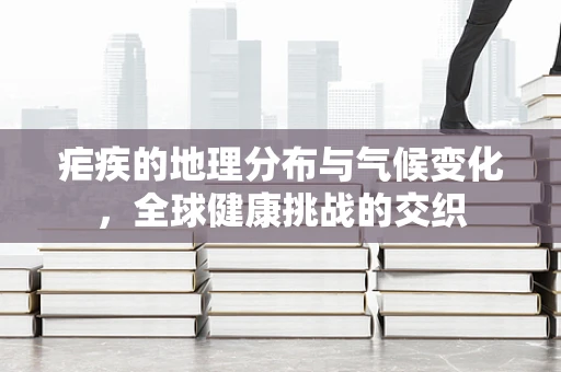 疟疾的地理分布与气候变化，全球健康挑战的交织