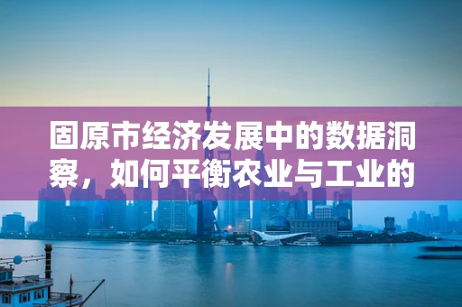 固原市经济发展中的数据洞察，如何平衡农业与工业的‘双轮驱动’？