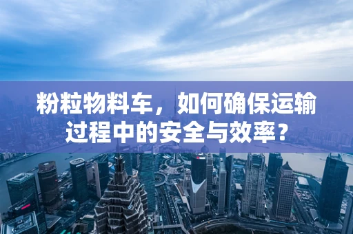 粉粒物料车，如何确保运输过程中的安全与效率？