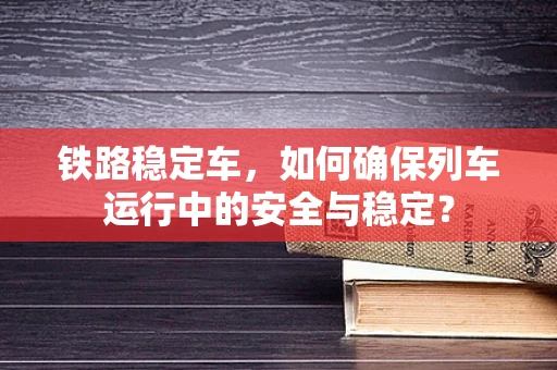 铁路稳定车，如何确保列车运行中的安全与稳定？