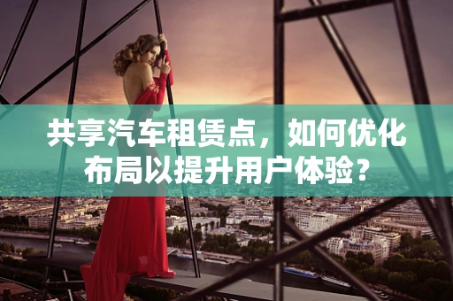 共享汽车租赁点，如何优化布局以提升用户体验？