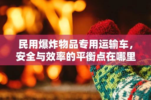 民用爆炸物品专用运输车，安全与效率的平衡点在哪里？