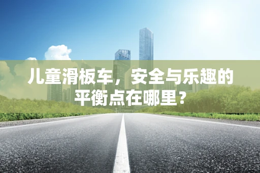 儿童滑板车，安全与乐趣的平衡点在哪里？