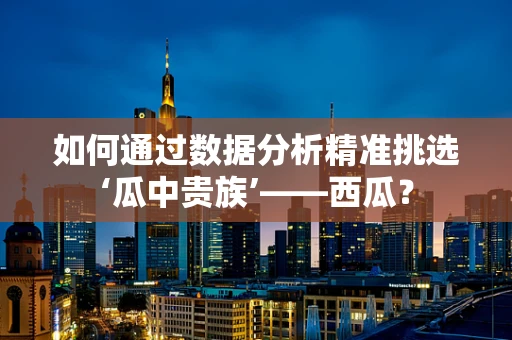 如何通过数据分析精准挑选‘瓜中贵族’——西瓜？