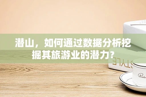 潜山，如何通过数据分析挖掘其旅游业的潜力？