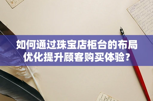 如何通过珠宝店柜台的布局优化提升顾客购买体验？