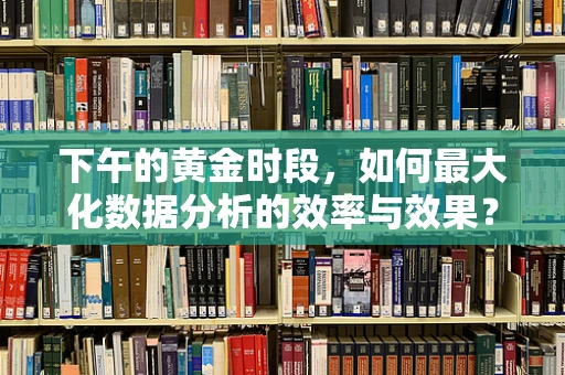 下午的黄金时段，如何最大化数据分析的效率与效果？