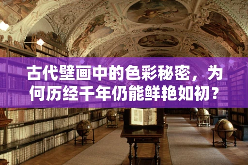 古代壁画中的色彩秘密，为何历经千年仍能鲜艳如初？