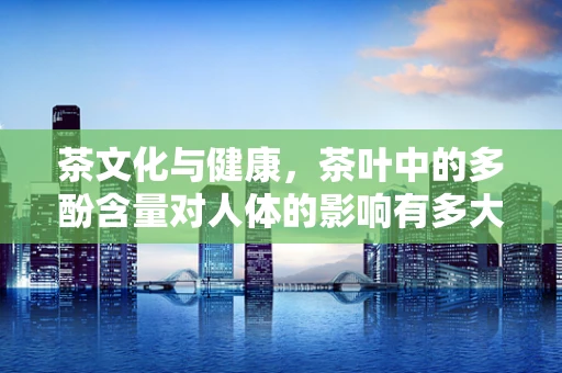 茶文化与健康，茶叶中的多酚含量对人体的影响有多大？