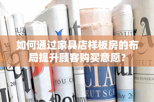 如何通过家具店样板房的布局提升顾客购买意愿？