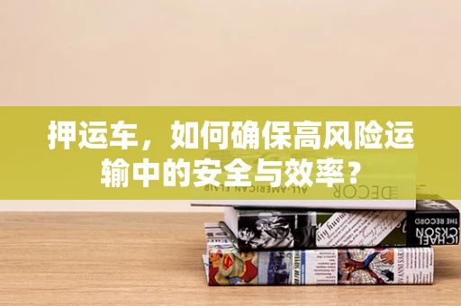 押运车，如何确保高风险运输中的安全与效率？