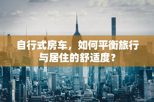自行式房车，如何平衡旅行与居住的舒适度？