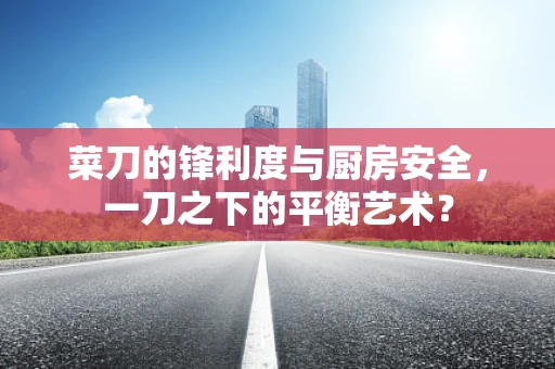 菜刀的锋利度与厨房安全，一刀之下的平衡艺术？