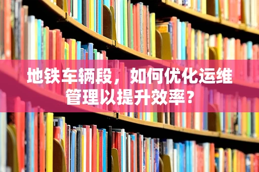 地铁车辆段，如何优化运维管理以提升效率？