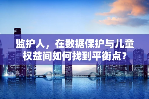 监护人，在数据保护与儿童权益间如何找到平衡点？