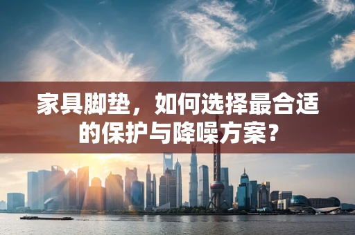 家具脚垫，如何选择最合适的保护与降噪方案？