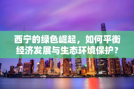 西宁的绿色崛起，如何平衡经济发展与生态环境保护？