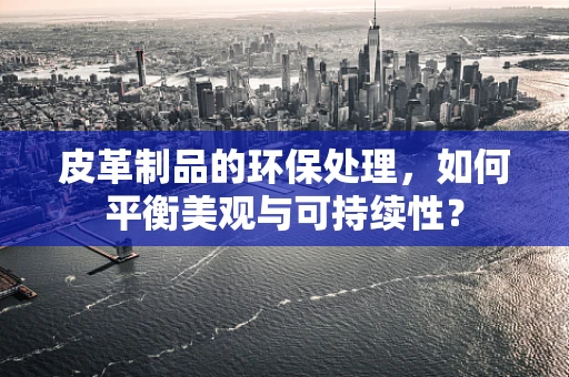 皮革制品的环保处理，如何平衡美观与可持续性？
