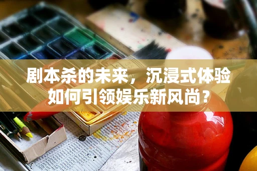 剧本杀的未来，沉浸式体验如何引领娱乐新风尚？