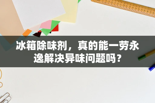 冰箱除味剂，真的能一劳永逸解决异味问题吗？