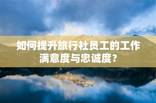 如何提升旅行社员工的工作满意度与忠诚度？