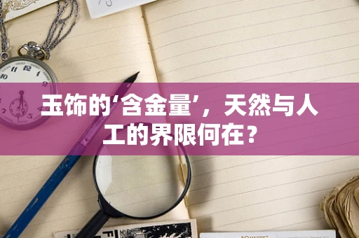 玉饰的‘含金量’，天然与人工的界限何在？