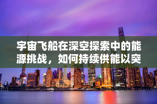 宇宙飞船在深空探索中的能源挑战，如何持续供能以突破星际边界？
