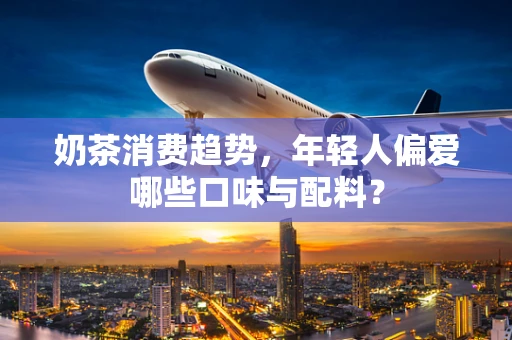 奶茶消费趋势，年轻人偏爱哪些口味与配料？