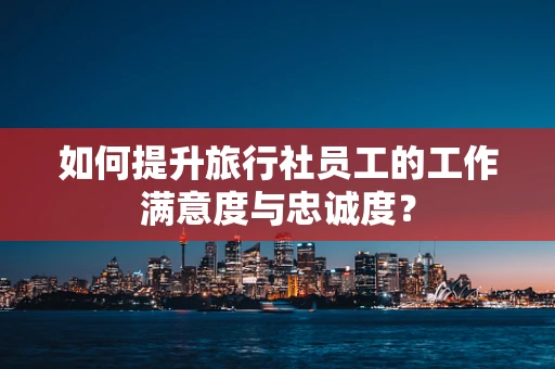 如何提升旅行社员工的工作满意度与忠诚度？