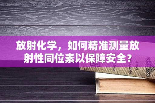 放射化学，如何精准测量放射性同位素以保障安全？