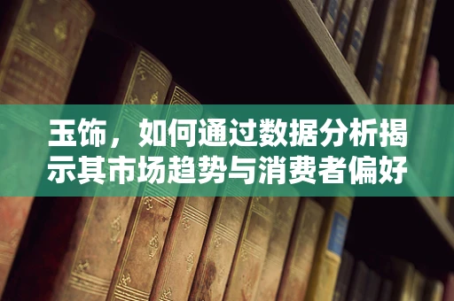 玉饰，如何通过数据分析揭示其市场趋势与消费者偏好？
