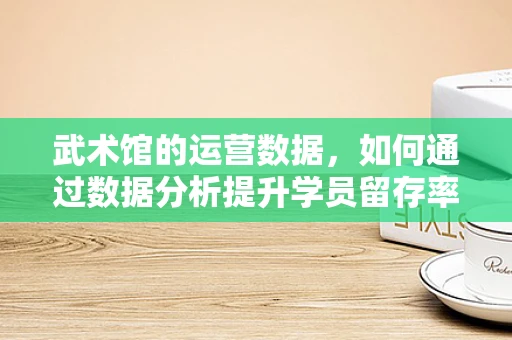 武术馆的运营数据，如何通过数据分析提升学员留存率？