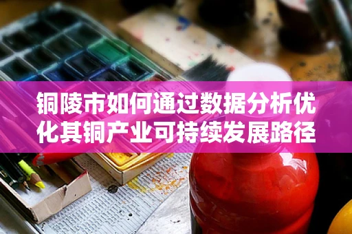 铜陵市如何通过数据分析优化其铜产业可持续发展路径？