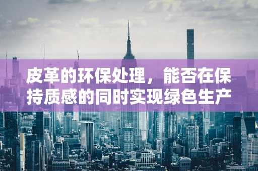 皮革的环保处理，能否在保持质感的同时实现绿色生产？