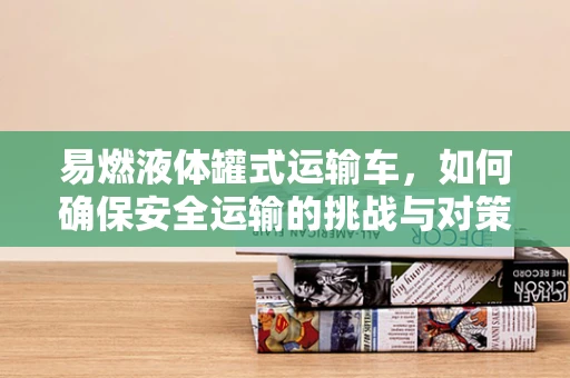 易燃液体罐式运输车，如何确保安全运输的挑战与对策？