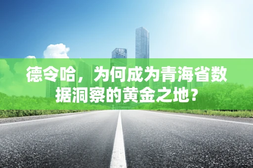 德令哈，为何成为青海省数据洞察的黄金之地？