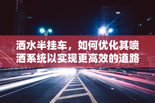 洒水半挂车，如何优化其喷洒系统以实现更高效的道路除尘？